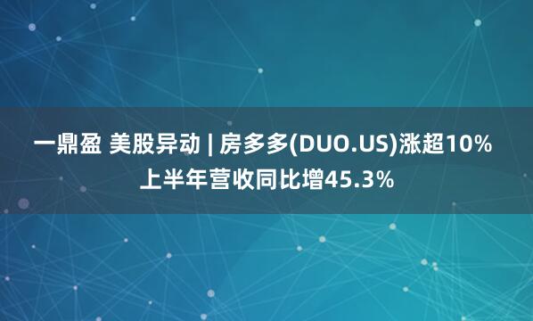 一鼎盈 美股异动 | 房多多(DUO.US)涨超10% 上半年营收同比增45.3%