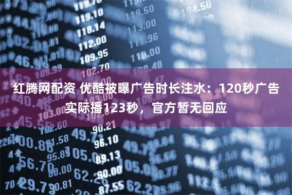 红腾网配资 优酷被曝广告时长注水：120秒广告实际播123秒，官方暂无回应