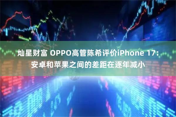 灿星财富 OPPO高管陈希评价iPhone 17：安卓和苹果之间的差距在逐年减小