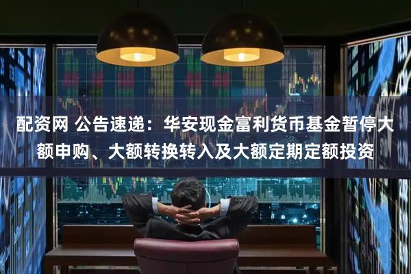 配资网 公告速递：华安现金富利货币基金暂停大额申购、大额转换转入及大额定期定额投资