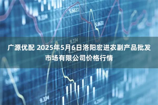 广源优配 2025年5月6日洛阳宏进农副产品批发市场有限公司价格行情