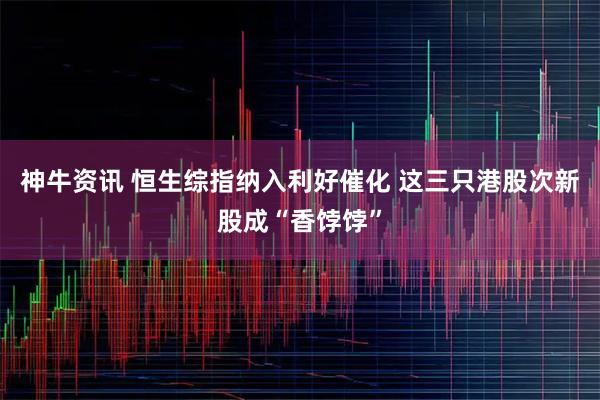 神牛资讯 恒生综指纳入利好催化 这三只港股次新股成“香饽饽”