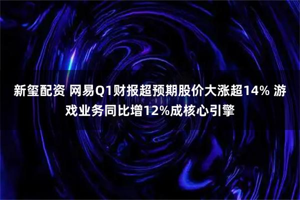 新玺配资 网易Q1财报超预期股价大涨超14% 游戏业务同比增12%成核心引擎