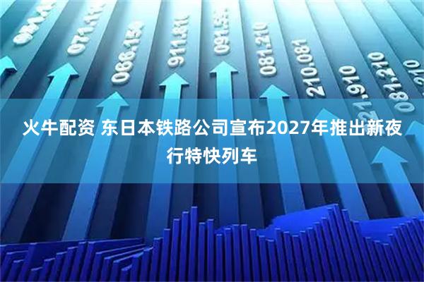 火牛配资 东日本铁路公司宣布2027年推出新夜行特快列车