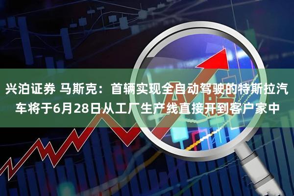 兴泊证券 马斯克：首辆实现全自动驾驶的特斯拉汽车将于6月28日从工厂生产线直接开到客户家中