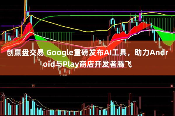 创赢盘交易 Google重磅发布AI工具，助力Android与Play商店开发者腾飞