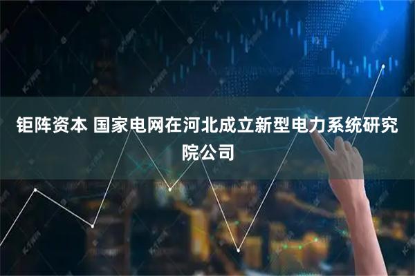 钜阵资本 国家电网在河北成立新型电力系统研究院公司