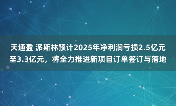 天通盈 派斯林预计2025年净利润亏损2.5亿元至3.3亿元，将全力推进新项目订单签订与落地