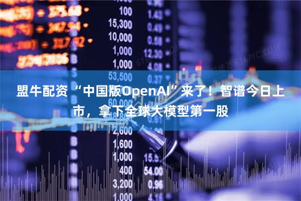 盟牛配资 “中国版OpenAI”来了！智谱今日上市，拿下全球大模型第一股