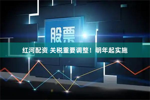 红河配资 关税重要调整！明年起实施