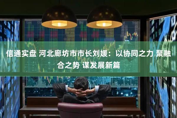 信通实盘 河北廊坊市市长刘媛：以协同之力 聚融合之势 谋发展新篇