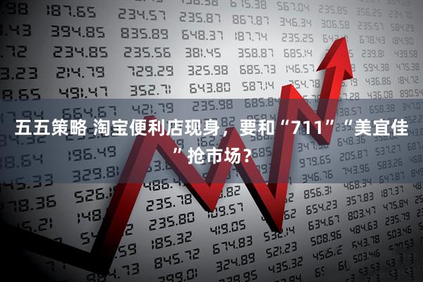 五五策略 淘宝便利店现身，要和“711”“美宜佳”抢市场？