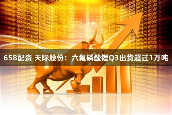 658配资 天际股份：六氟磷酸锂Q3出货超过1万吨