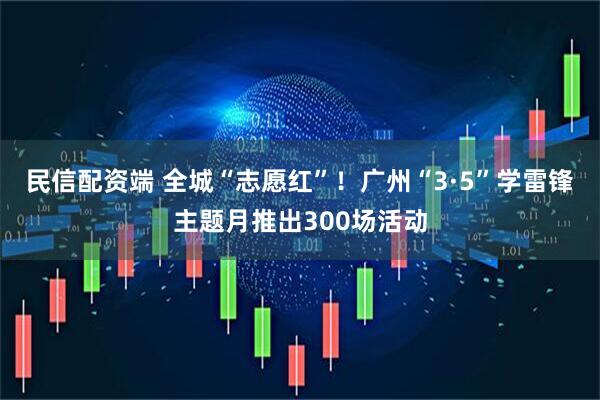 民信配资端 全城“志愿红”！广州“3·5”学雷锋主题月推出300场活动