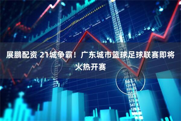 展鵬配资 21城争霸！广东城市篮球足球联赛即将火热开赛