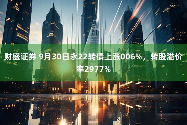 财盛证券 9月30日永22转债上涨006%，转股溢价率2977%