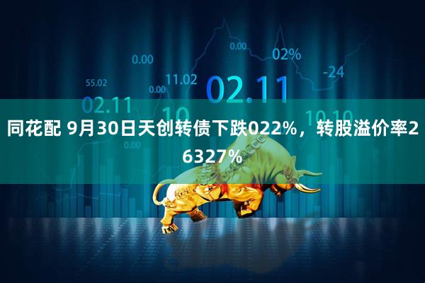 同花配 9月30日天创转债下跌022%，转股溢价率26327%