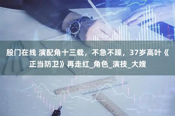 股门在线 演配角十三载，不急不躁，37岁高叶《正当防卫》再走红_角色_演技_大嫂