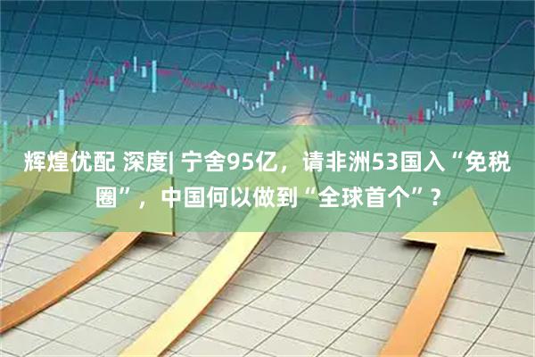 辉煌优配 深度| 宁舍95亿，请非洲53国入“免税圈”，中国何以做到“全球首个”？
